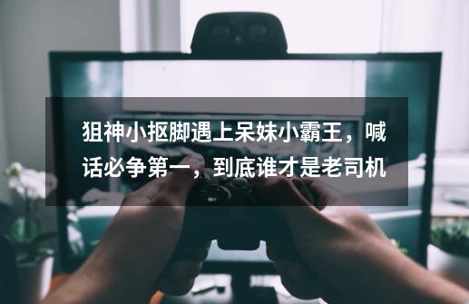 狙神小抠脚遇上呆妹小霸王,喊话必争第一,到底谁才是老司机-第1张-游戏信息-龙启网