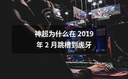 神超为什么在 2019 年 2 月跳槽到虎牙-第1张-游戏信息-龙启网