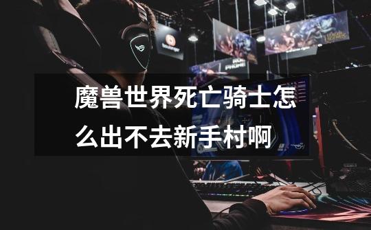 魔兽世界死亡骑士怎么出不去新手村啊-第1张-游戏信息-龙启网