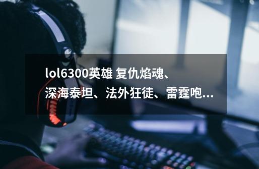 lol6300英雄 复仇焰魂、深海泰坦、法外狂徒、雷霆咆哮、无双剑姬那个值得买-第1张-游戏信息-龙启网