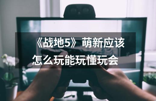 《战地5》萌新应该怎么玩能玩懂玩会-第1张-游戏信息-龙启网