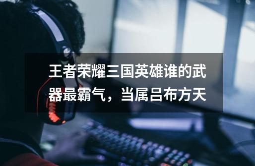 王者荣耀三国英雄谁的武器最霸气,当属吕布方天-第1张-游戏信息-龙启网
