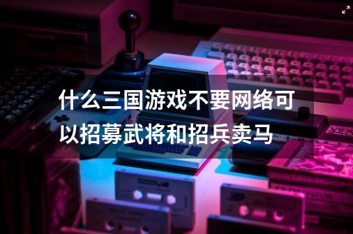 什么三国游戏不要网络可以招募武将和招兵卖马-第1张-游戏信息-龙启网