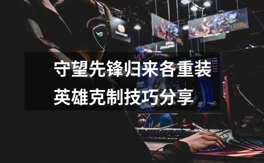守望先锋归来各重装英雄克制技巧分享-第1张-游戏信息-龙启网