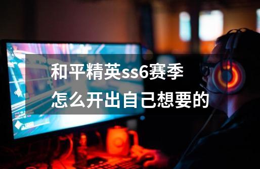 和平精英ss6赛季怎么开出自己想要的-第1张-游戏信息-龙启网