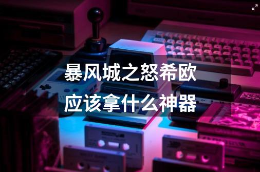 暴风城之怒希欧应该拿什么神器-第1张-游戏信息-龙启网