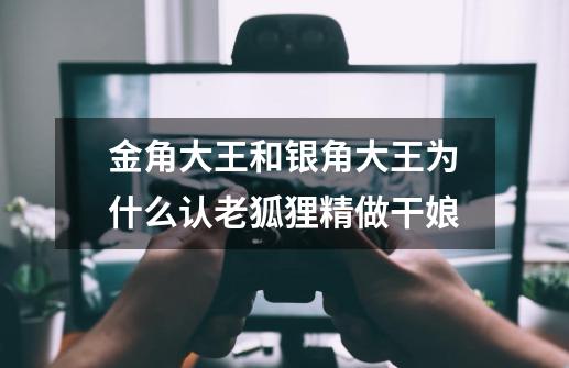 金角大王和银角大王为什么认老狐狸精做干娘-第1张-游戏信息-龙启网