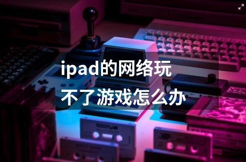 ipad的网络玩不了游戏怎么办-第1张-游戏信息-龙启网