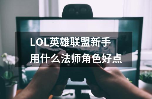 LOL英雄联盟新手用什么法师角色好点-第1张-游戏信息-龙启网