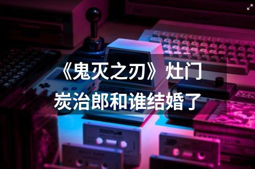 《鬼灭之刃》灶门炭治郎和谁结婚了-第1张-游戏信息-龙启网