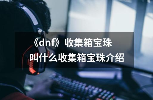 《dnf》收集箱宝珠叫什么收集箱宝珠介绍-第1张-游戏信息-龙启网