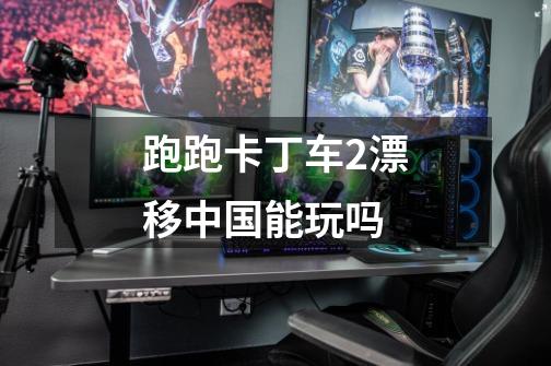 跑跑卡丁车2漂移中国能玩吗-第1张-游戏信息-龙启网