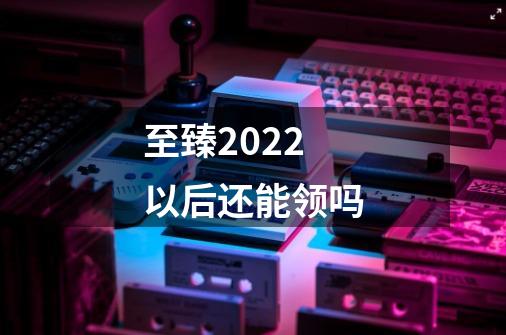 至臻2022以后还能领吗-第1张-游戏信息-龙启网