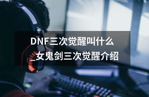 DNF三次觉醒叫什么_女鬼剑三次觉醒介绍-第1张-游戏信息-龙启网