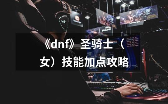 《dnf》圣骑士(女)技能加点攻略-第1张-游戏信息-龙启网