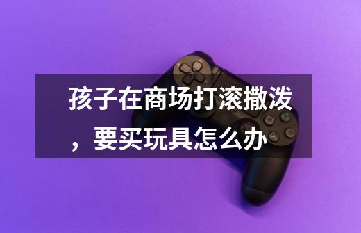 孩子在商场打滚撒泼,要买玩具怎么办-第1张-游戏信息-龙启网
