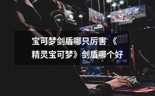 宝可梦剑盾哪只厉害 《精灵宝可梦》剑盾哪个好-第1张-游戏信息-龙启网