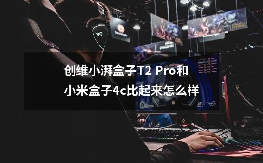 创维小湃盒子T2 Pro和小米盒子4c比起来怎么样-第1张-游戏信息-龙启网