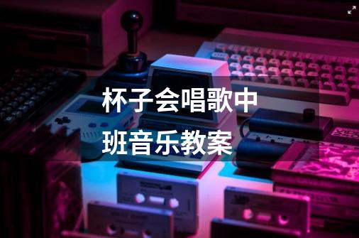 杯子会唱歌中班音乐教案-第1张-游戏信息-龙启网