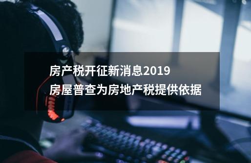 房产税开征新消息2019 房屋普查为房地产税提供依据-第1张-游戏信息-龙启网