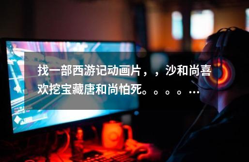 找一部西游记动画片,,沙和尚喜欢挖宝藏唐和尚怕死。。。。。。。不是夺宝幸运星-第1张-游戏信息-龙启网
