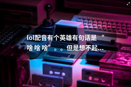 lol配音有个英雄有句话是 “啥 啥 啥”。。但是想不起来是哪个英雄了。。。找也找不到，，有知道的不-第1张-游戏信息-龙启网