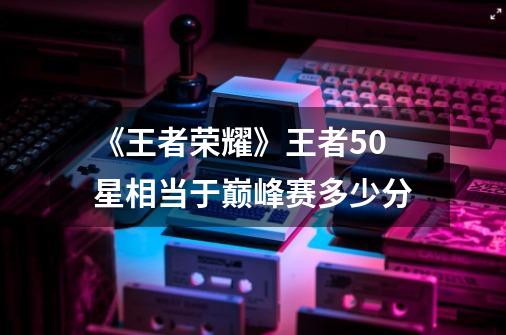 《王者荣耀》王者50星相当于巅峰赛多少分-第1张-游戏信息-龙启网