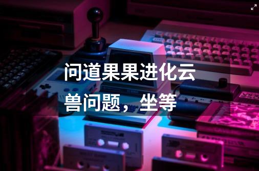 问道果果进化云兽问题,坐等-第1张-游戏信息-龙启网