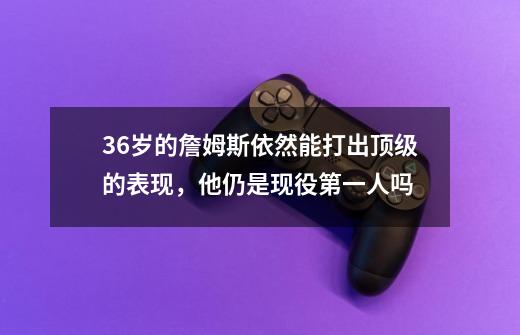 36岁的詹姆斯依然能打出顶级的表现,他仍是现役第一人吗-第1张-游戏信息-龙启网