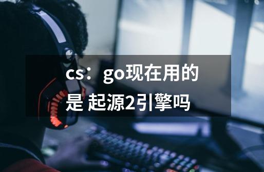 cs:go现在用的是 起源2引擎吗-第1张-游戏信息-龙启网