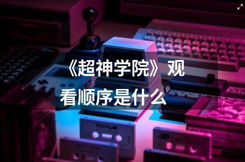 《超神学院》观看顺序是什么-第1张-游戏信息-龙启网