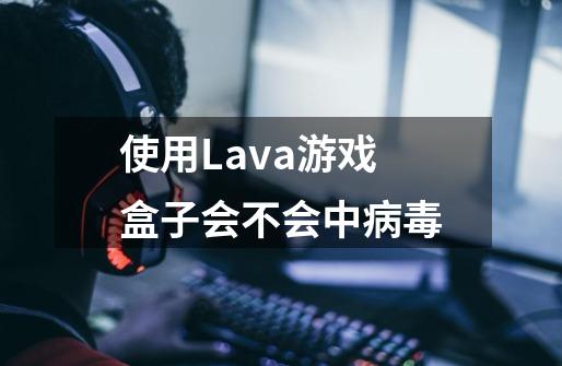 使用Lava游戏盒子会不会中病毒-第1张-游戏信息-龙启网