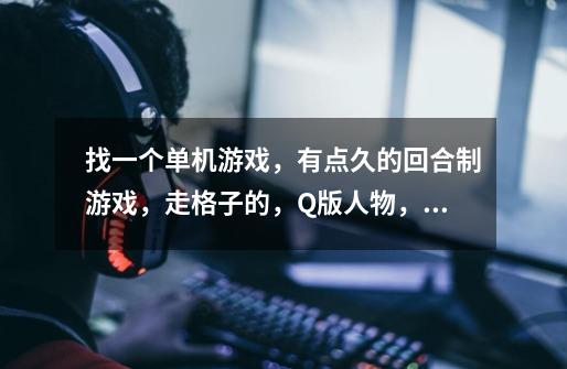 找一个单机游戏，有点久的回合制游戏，走格子的，Q版人物，一个主角带着伙伴，伙伴升级还可以转职业的，-第1张-游戏信息-龙启网