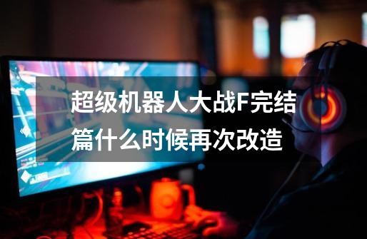 超级机器人大战F完结篇什么时候再次改造-第1张-游戏信息-龙启网