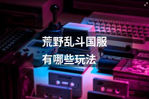荒野乱斗国服有哪些玩法-第1张-游戏信息-龙启网