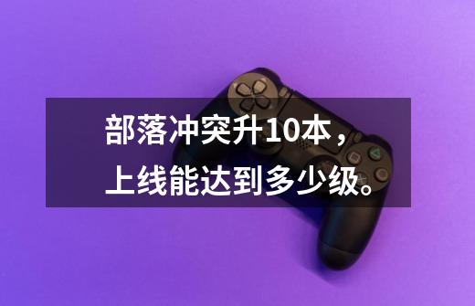 部落冲突升10本，上线能达到多少级。-第1张-游戏信息-龙启网