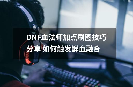 DNF血法师加点刷图技巧分享 如何触发鲜血融合-第1张-游戏信息-龙启网