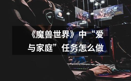 《魔兽世界》中“爱与家庭”任务怎么做-第1张-游戏信息-龙启网