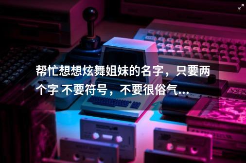 帮忙想想炫舞姐妹的名字,只要两个字 不要符号,不要很俗气,谢谢~-第1张-游戏信息-龙启网
