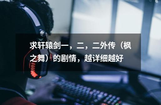 求轩辕剑一,二,二外传(枫之舞)的剧情,越详细越好-第1张-游戏信息-龙启网