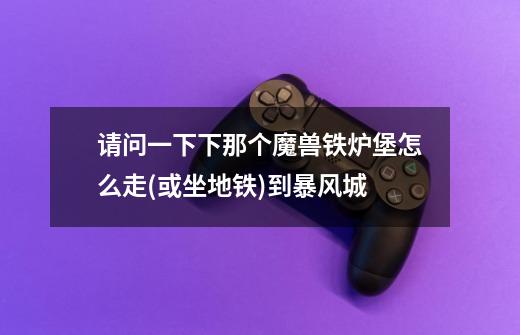 请问一下下那个魔兽铁炉堡怎么走(或坐地铁)到暴风城-第1张-游戏信息-龙启网