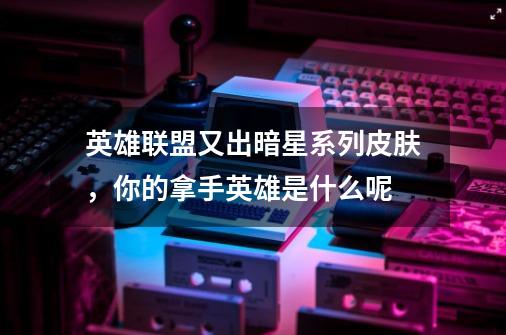 英雄联盟又出暗星系列皮肤,你的拿手英雄是什么呢-第1张-游戏信息-龙启网
