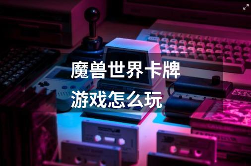 魔兽世界卡牌游戏怎么玩-第1张-游戏信息-龙启网