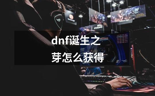 dnf诞生之芽怎么获得-第1张-游戏信息-龙启网