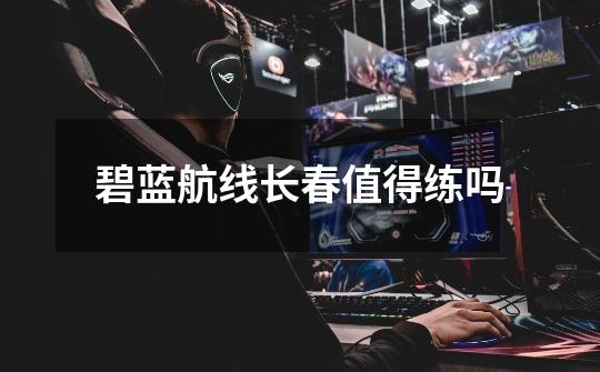 碧蓝航线长春值得练吗-第1张-游戏信息-龙启网