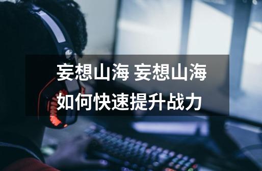 妄想山海 妄想山海如何快速提升战力-第1张-游戏信息-龙启网