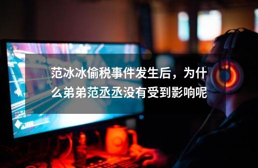 范冰冰偷税事件发生后,为什么弟弟范丞丞没有受到影响呢-第1张-游戏信息-龙启网