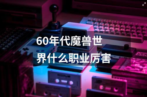 60年代魔兽世界什么职业厉害-第1张-游戏信息-龙启网