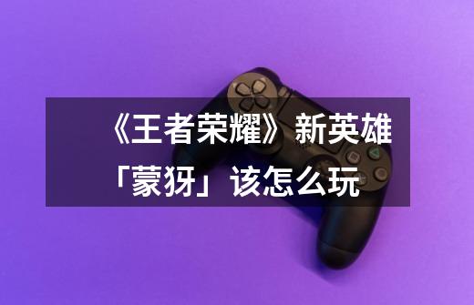 《王者荣耀》新英雄「蒙犽」该怎么玩-第1张-游戏信息-龙启网