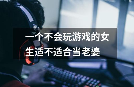 一个不会玩游戏的女生适不适合当老婆-第1张-游戏信息-龙启网